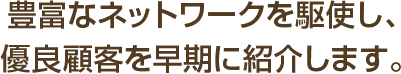 豊富なネットワークを駆使し、優良顧客を早期に紹介します。